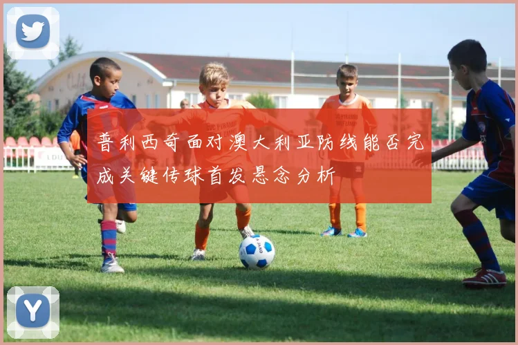 普利西奇面对澳大利亚防线能否完成关键传球首发悬念分析