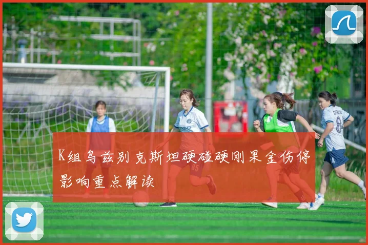 K组乌兹别克斯坦硬碰硬刚果金伤停影响重点解读