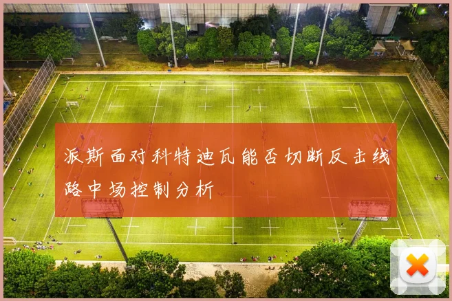 派斯面对科特迪瓦能否切断反击线路中场控制分析