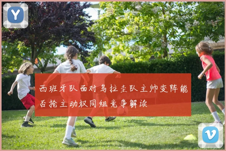 西班牙队面对乌拉圭队主帅变阵能否抢主动权同组竞争解读