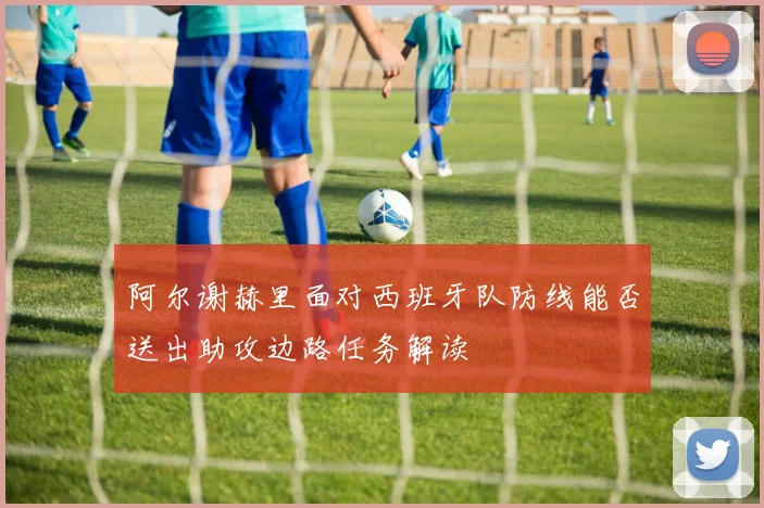 阿尔谢赫里面对西班牙队防线能否送出助攻边路任务解读
