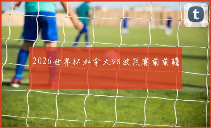 2026世界杯加拿大vs波黑赛前前瞻