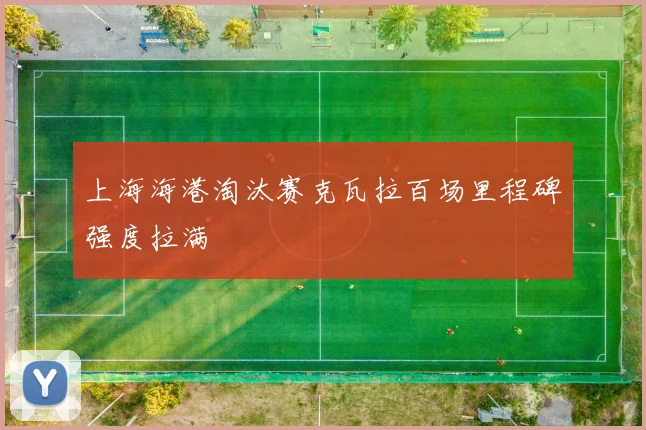 上海海港淘汰赛克瓦拉百场里程碑强度拉满