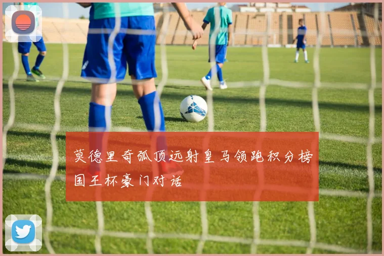 莫德里奇弧顶远射皇马领跑积分榜国王杯豪门对话