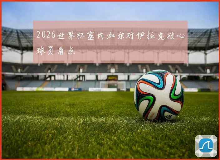 2026世界杯塞内加尔对伊拉克核心球员看点