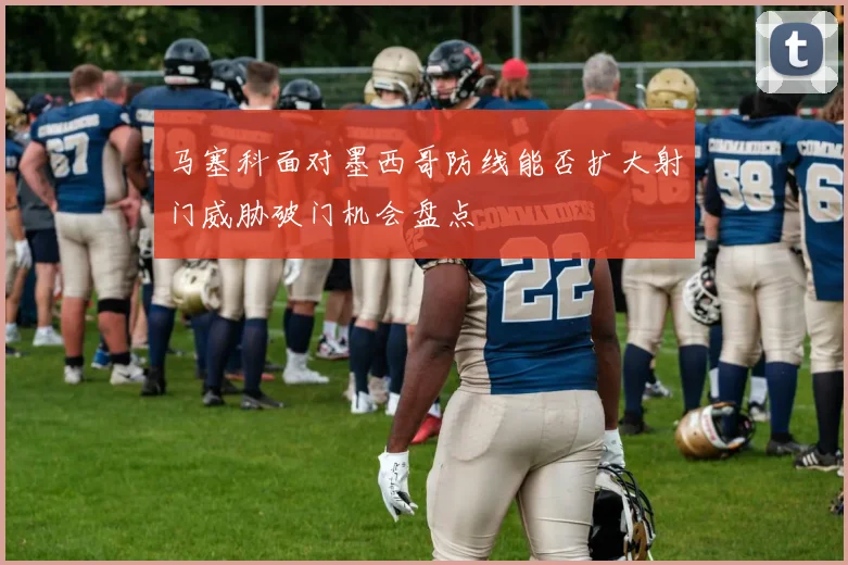 马塞科面对墨西哥防线能否扩大射门威胁破门机会盘点