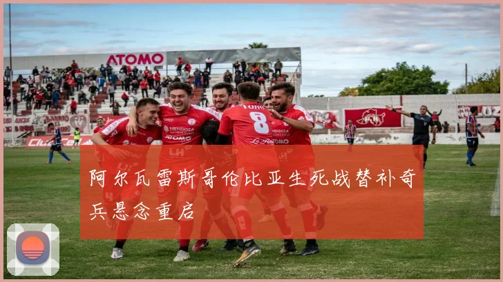 阿尔瓦雷斯哥伦比亚生死战替补奇兵悬念重启