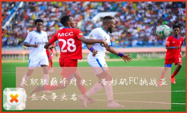 美职联巅峰对决：洛杉矶FC挑战亚特兰大争头名