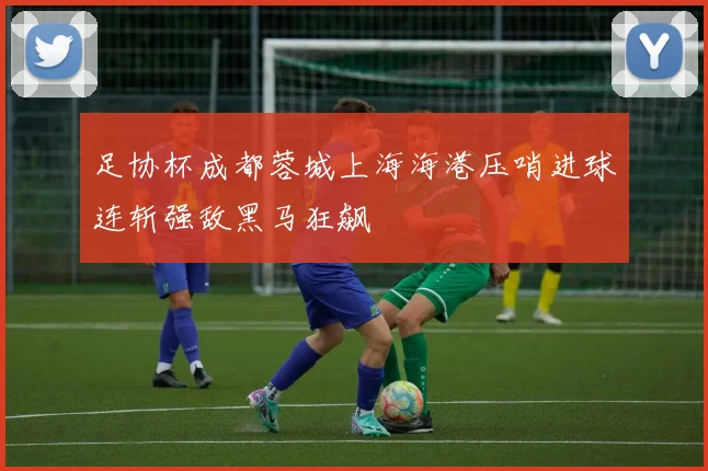 足协杯成都蓉城上海海港压哨进球连斩强敌黑马狂飙