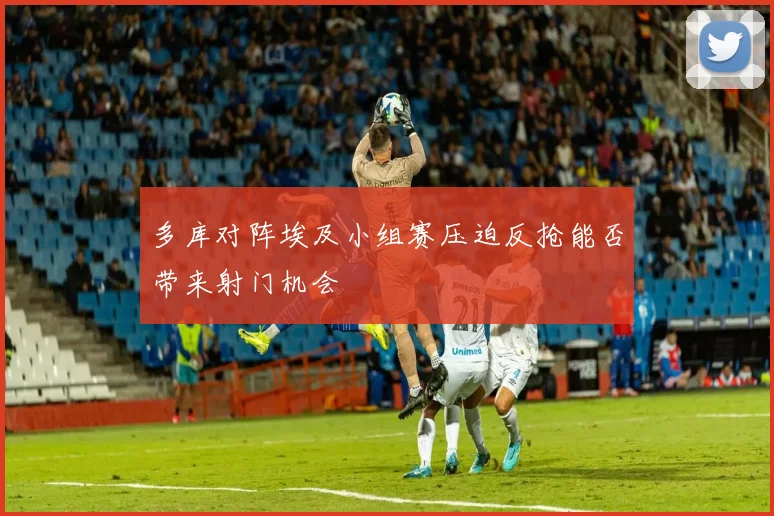 多库对阵埃及小组赛压迫反抢能否带来射门机会