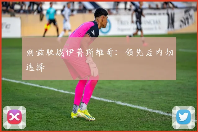 利兹联战伊普斯维奇：领先后内切选择
