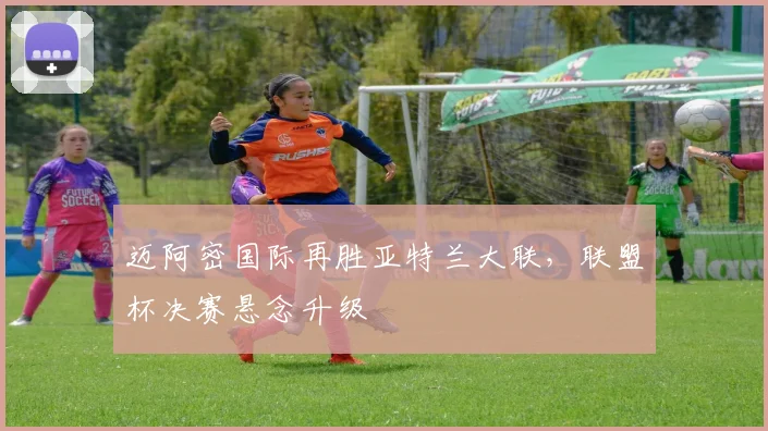 迈阿密国际再胜亚特兰大联，联盟杯决赛悬念升级
