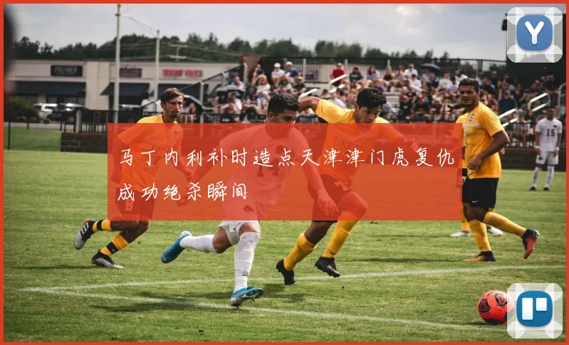 马丁内利补时造点天津津门虎复仇成功绝杀瞬间