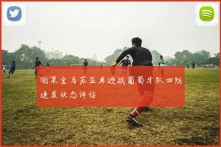 刚果金马苏亚库迎战葡萄牙队回防速度状态评估