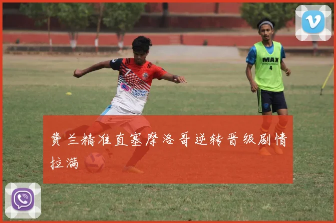 费兰精准直塞摩洛哥逆转晋级剧情拉满