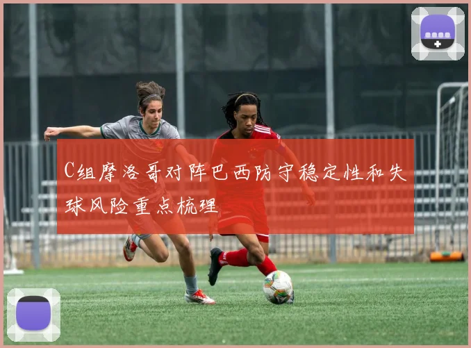 C组摩洛哥对阵巴西防守稳定性和失球风险重点梳理