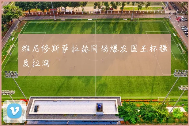 维尼修斯萨拉赫同场爆发国王杯强度拉满