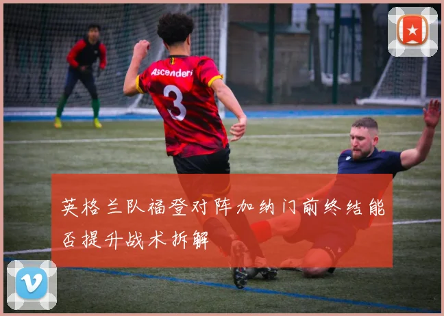 英格兰队福登对阵加纳门前终结能否提升战术拆解