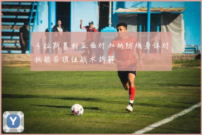 卡拉斯基利亚面对加纳防线身体对抗能否顶住战术拆解