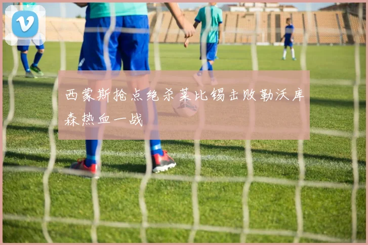 西蒙斯抢点绝杀莱比锡击败勒沃库森热血一战