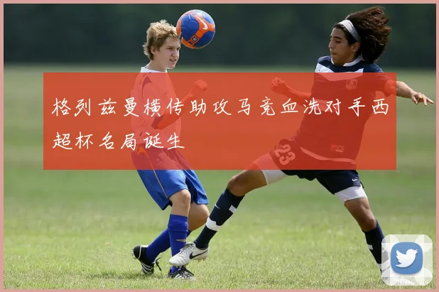格列兹曼横传助攻马竞血洗对手西超杯名局诞生