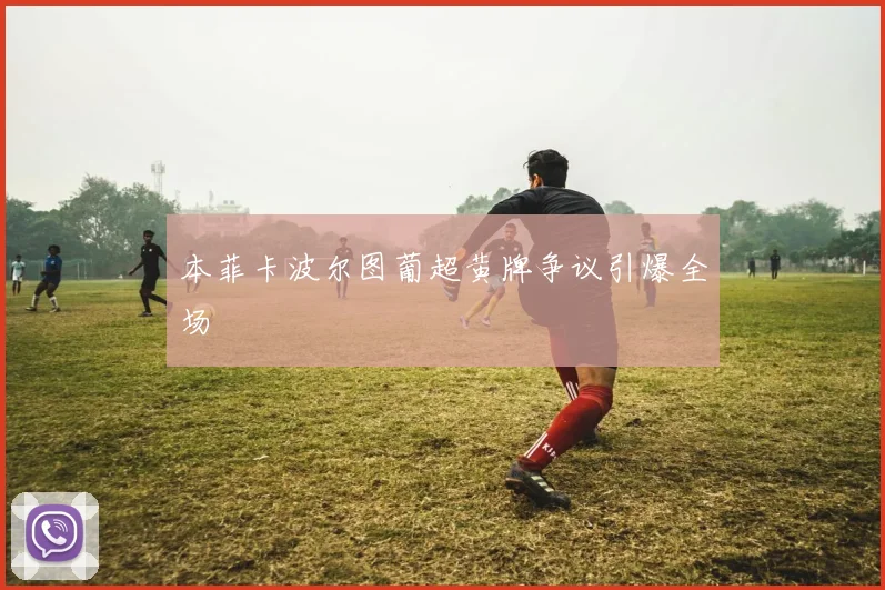 本菲卡波尔图葡超黄牌争议引爆全场