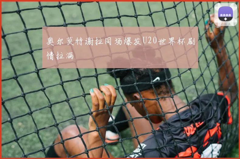 奥尔莫特谢拉同场爆发U20世界杯剧情拉满