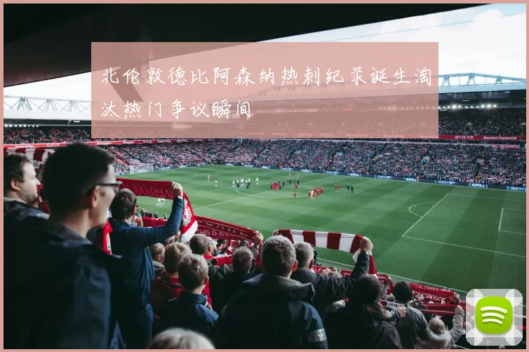 北伦敦德比阿森纳热刺纪录诞生淘汰热门争议瞬间