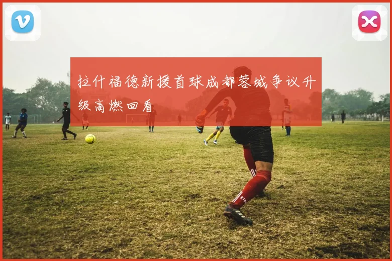 拉什福德新援首球成都蓉城争议升级高燃回看