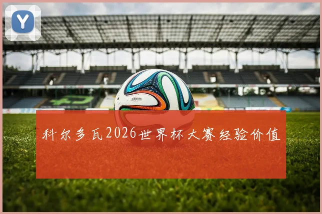 科尔多瓦2026世界杯大赛经验价值