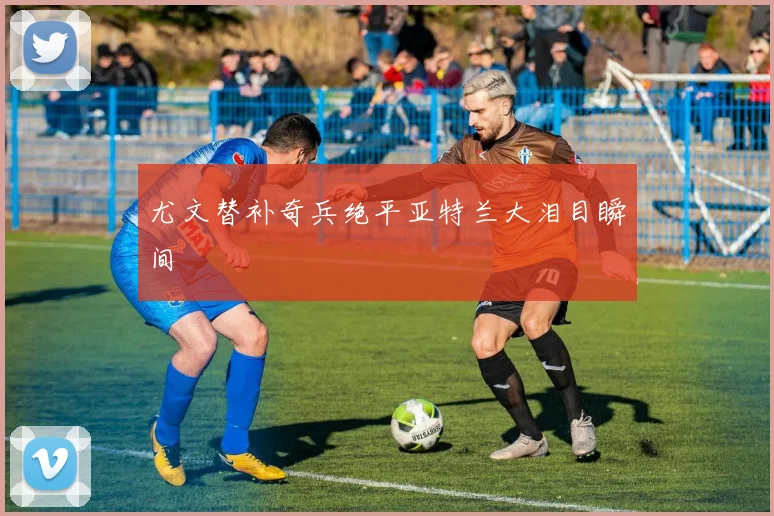 尤文替补奇兵绝平亚特兰大泪目瞬间