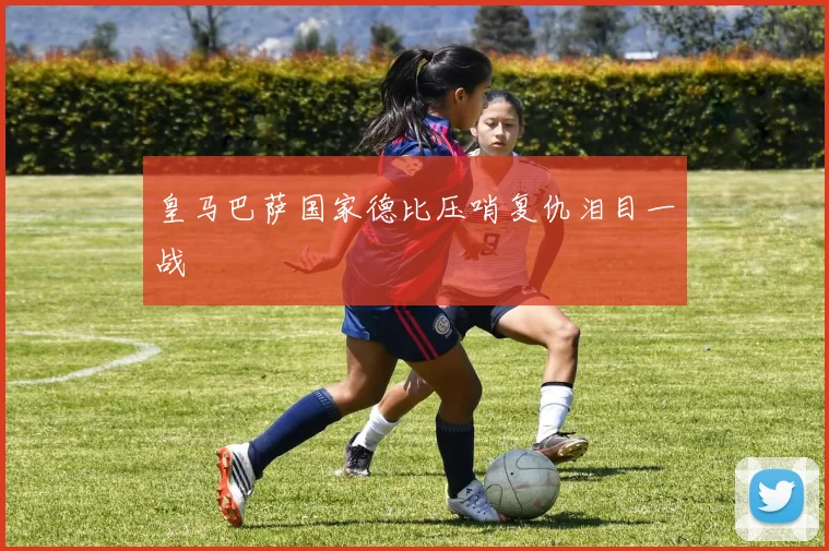 皇马巴萨国家德比压哨复仇泪目一战