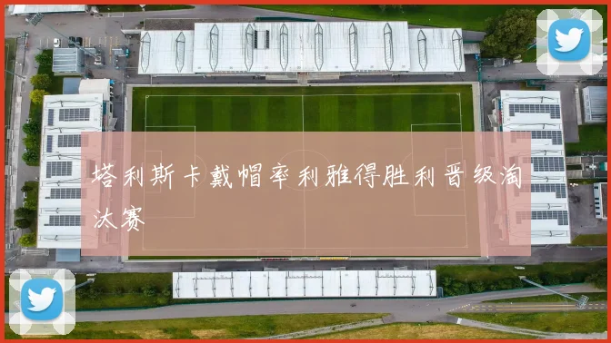 塔利斯卡戴帽率利雅得胜利晋级淘汰赛
