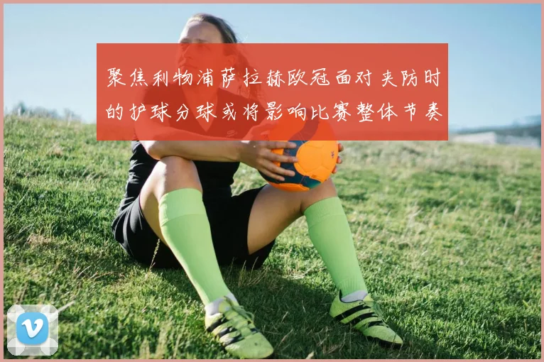 聚焦利物浦萨拉赫欧冠面对夹防时的护球分球或将影响比赛整体节奏