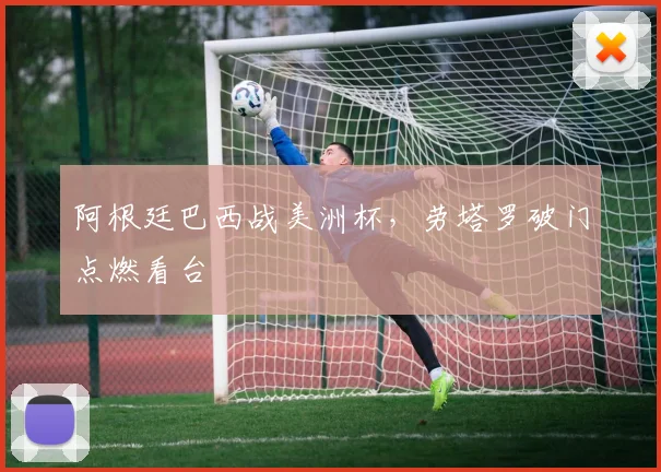 阿根廷巴西战美洲杯，劳塔罗破门点燃看台