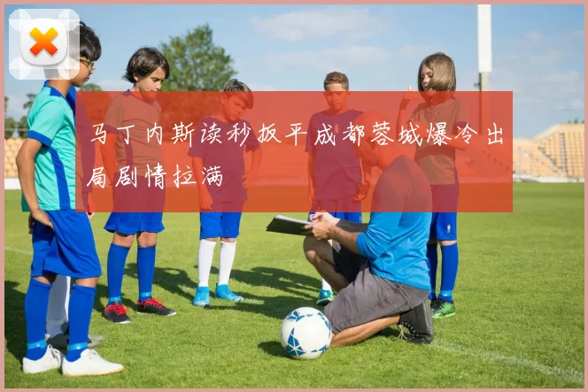 马丁内斯读秒扳平成都蓉城爆冷出局剧情拉满