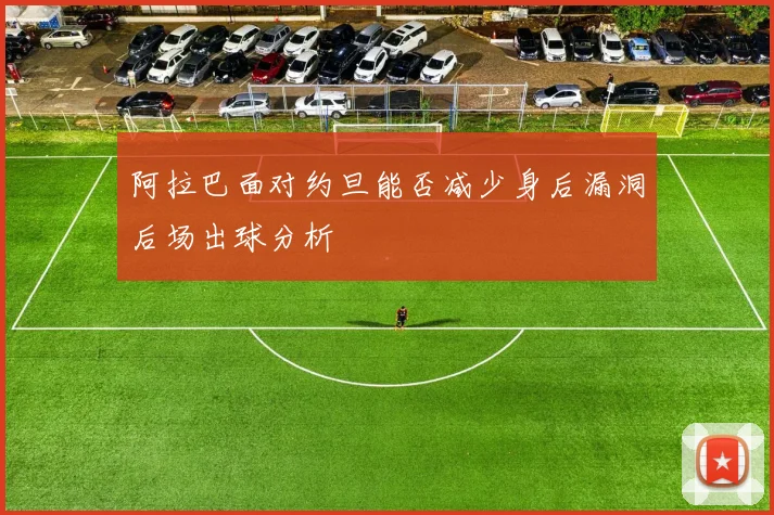 阿拉巴面对约旦能否减少身后漏洞后场出球分析
