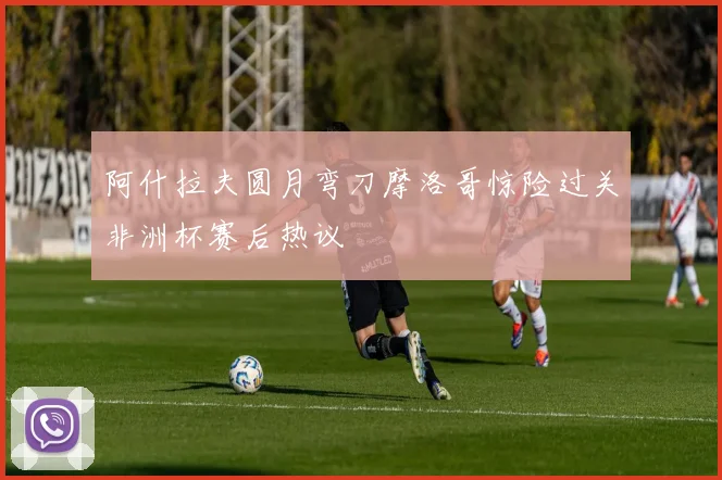 阿什拉夫圆月弯刀摩洛哥惊险过关非洲杯赛后热议