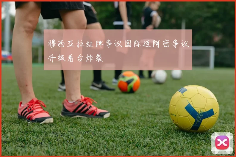 穆西亚拉红牌争议国际迈阿密争议升级看台炸裂