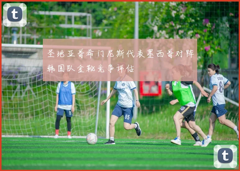 圣地亚哥希门尼斯代表墨西哥对阵韩国队金靴竞争评估