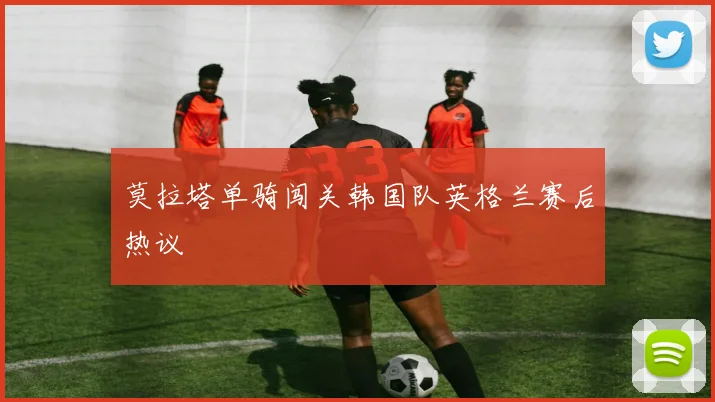 莫拉塔单骑闯关韩国队英格兰赛后热议