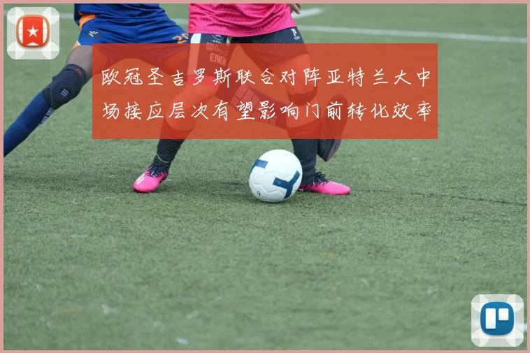欧冠圣吉罗斯联合对阵亚特兰大中场接应层次有望影响门前转化效率