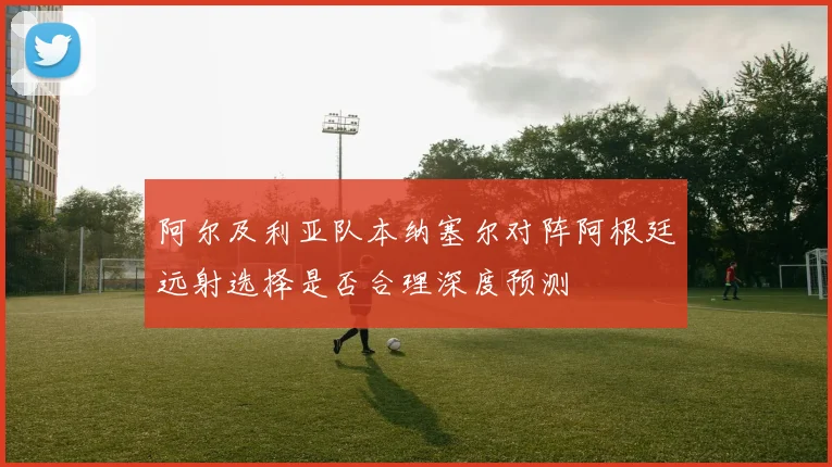 阿尔及利亚队本纳塞尔对阵阿根廷远射选择是否合理深度预测