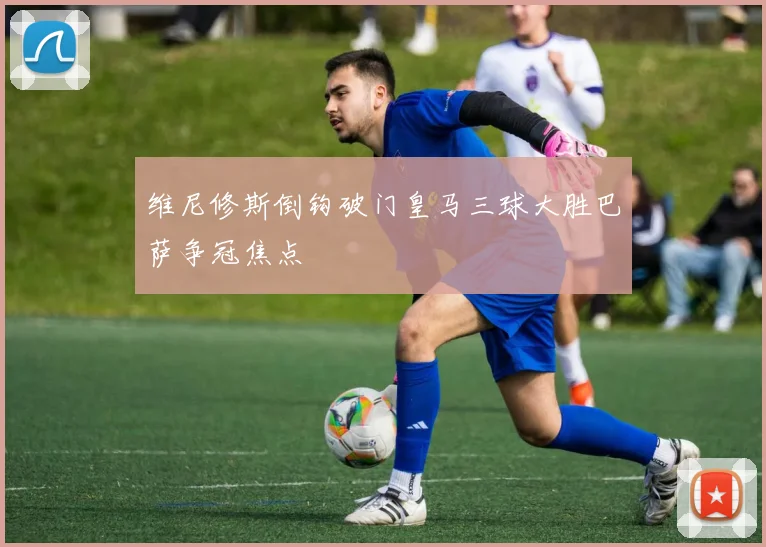 维尼修斯倒钩破门皇马三球大胜巴萨争冠焦点