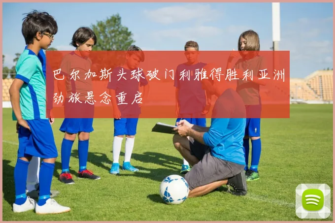 巴尔加斯头球破门利雅得胜利亚洲劲旅悬念重启