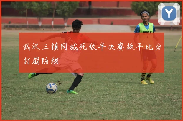 武汉三镇同城死敌半决赛扳平比分打崩防线