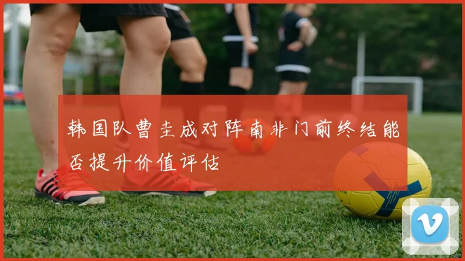 韩国队曹圭成对阵南非门前终结能否提升价值评估