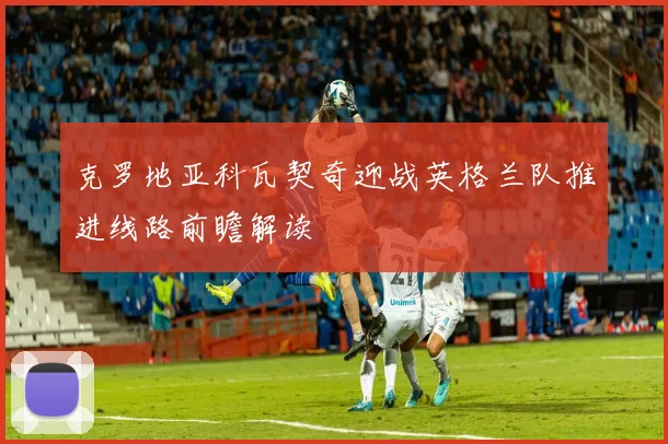 克罗地亚科瓦契奇迎战英格兰队推进线路前瞻解读