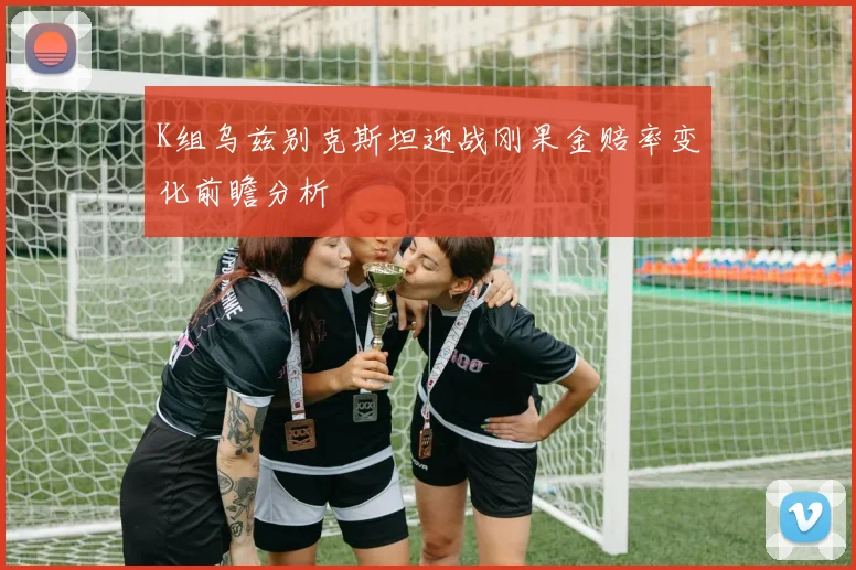K组乌兹别克斯坦迎战刚果金赔率变化前瞻分析