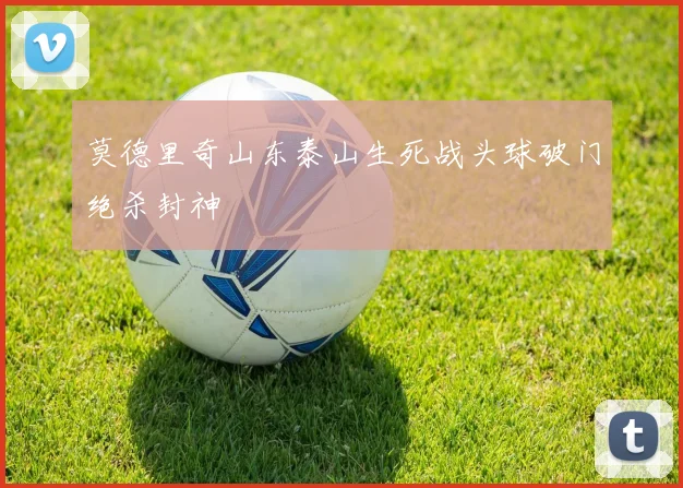 莫德里奇山东泰山生死战头球破门绝杀封神